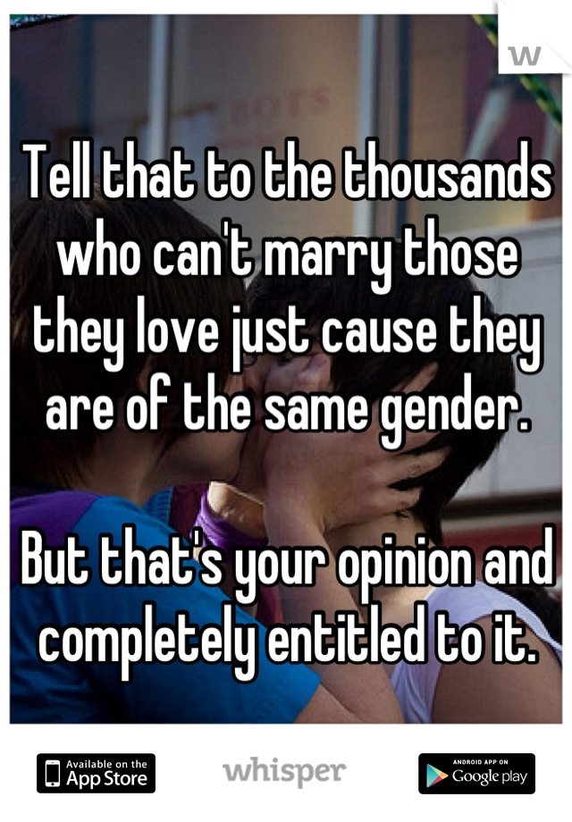 Tell that to the thousands who can't marry those they love just cause they are of the same gender.

But that's your opinion and completely entitled to it.