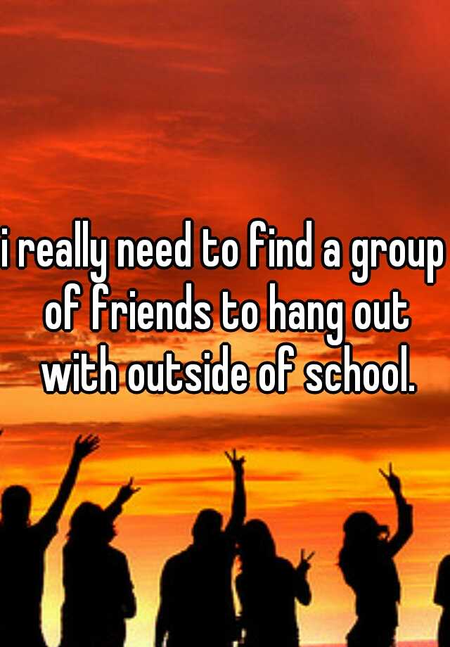 i-really-need-to-find-a-group-of-friends-to-hang-out-with-outside-of