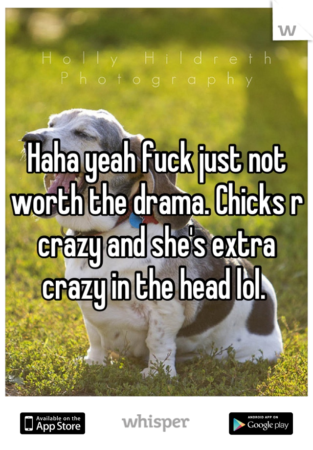 Haha yeah fuck just not worth the drama. Chicks r crazy and she's extra crazy in the head lol. 