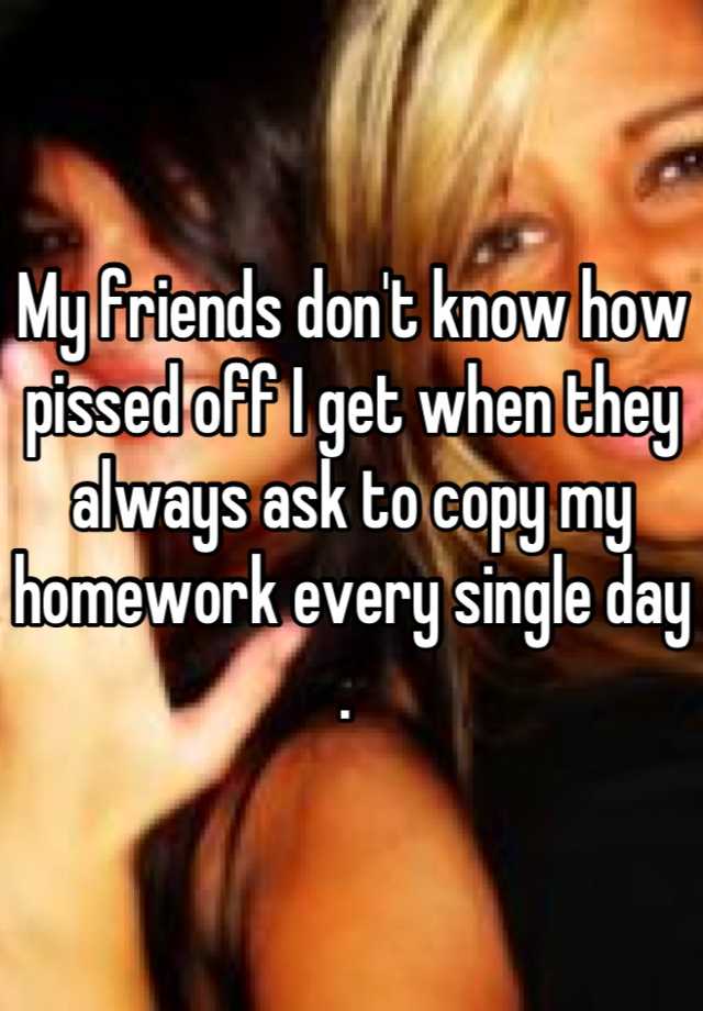 My Friends Don T Know How Pissed Off I Get When They Always Ask To Copy My Homework Every Single