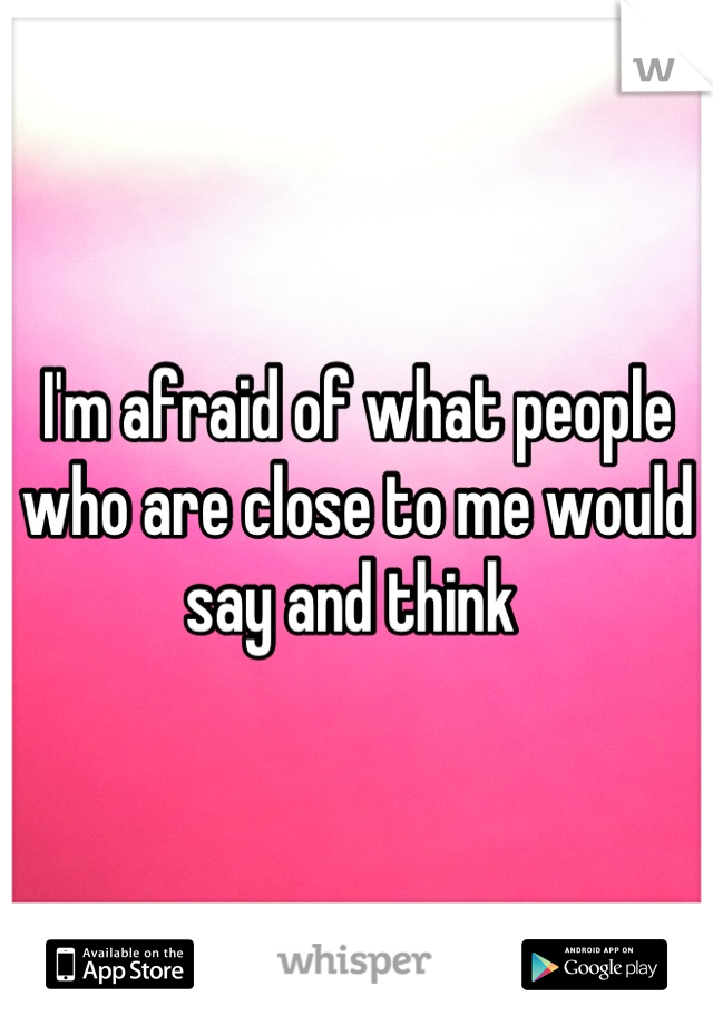 I'm afraid of what people who are close to me would say and think 