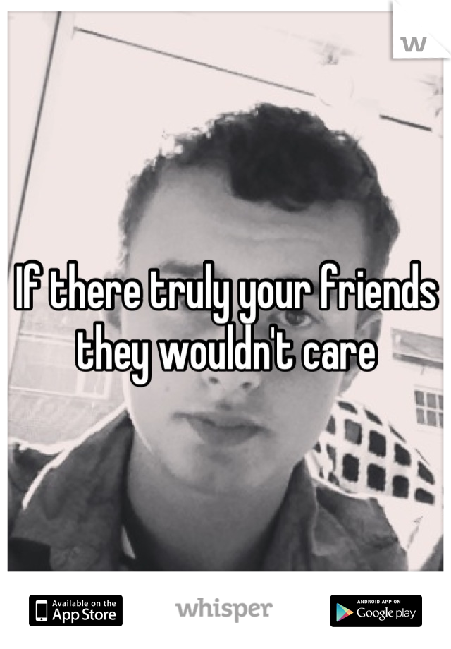 If there truly your friends they wouldn't care