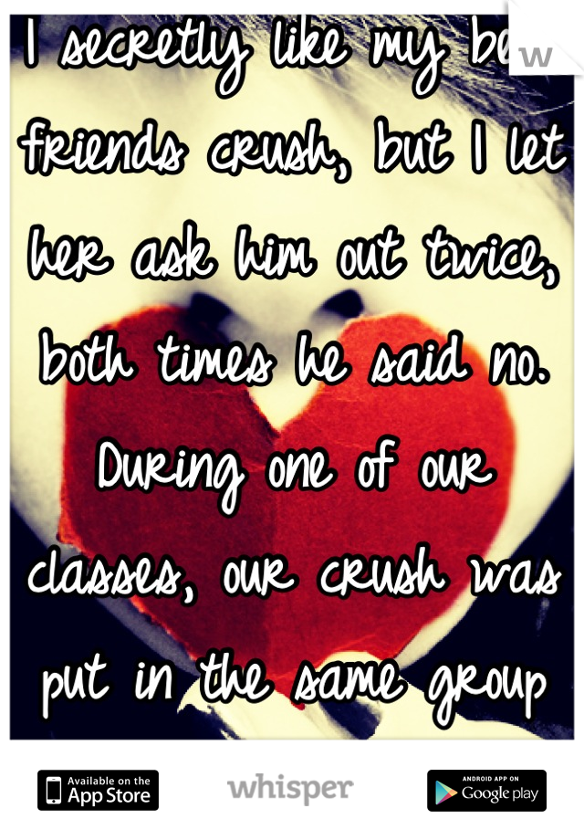 I secretly like my best friends crush, but I let her ask him out twice, both times he said no. During one of our classes, our crush was put in the same group as me...