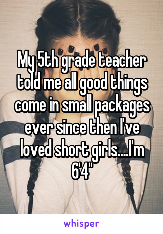 My 5th grade teacher told me all good things come in small packages ever since then I've loved short girls....I'm 6'4"