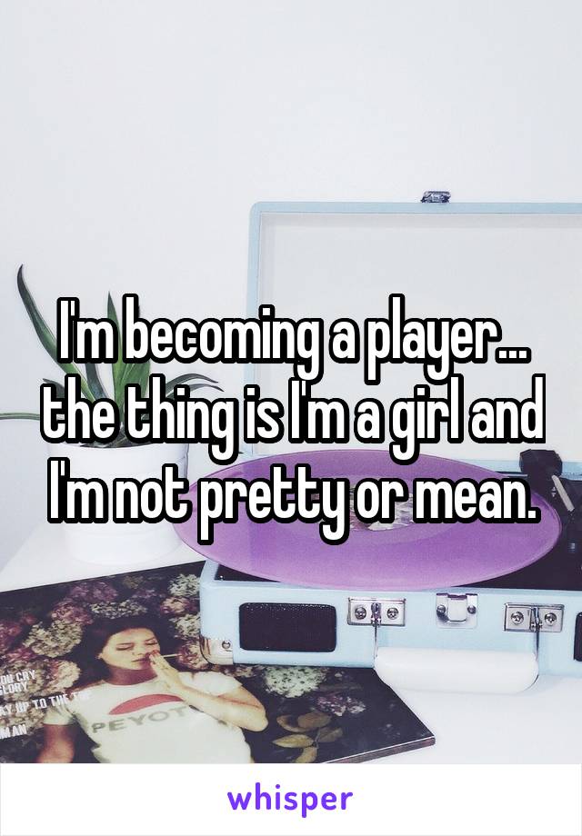 I'm becoming a player... the thing is I'm a girl and I'm not pretty or mean.