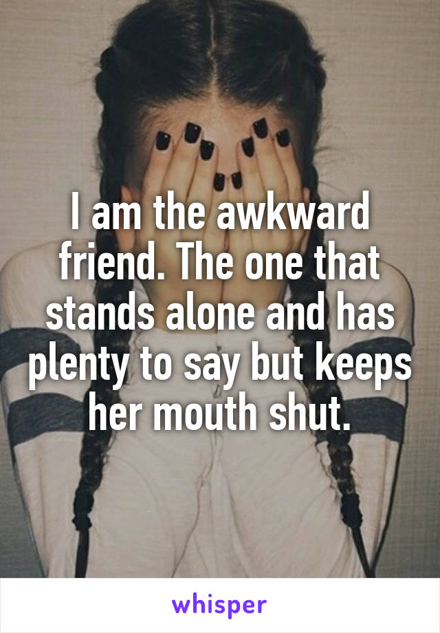 I am the awkward friend. The one that stands alone and has plenty to say but keeps her mouth shut.