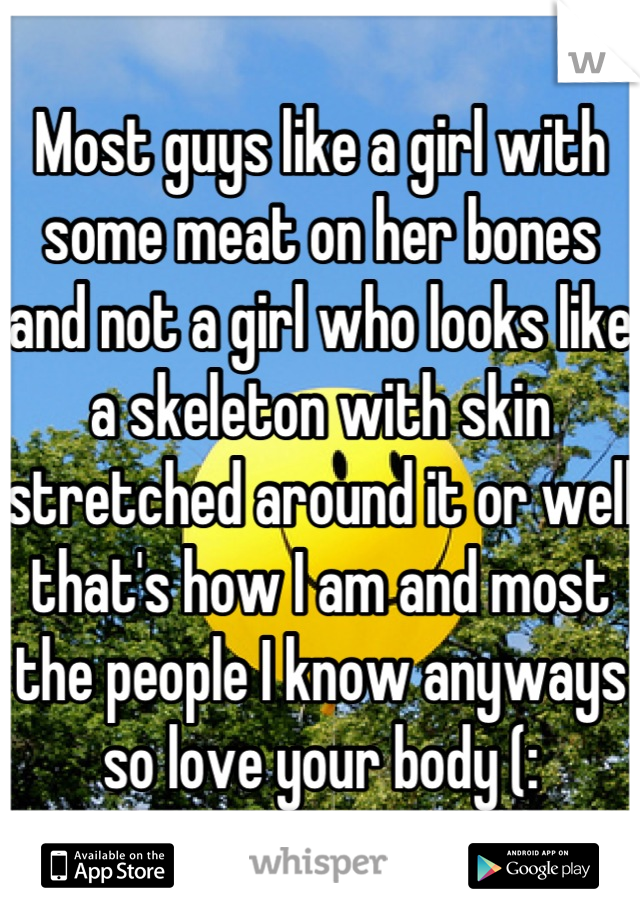 Most guys like a girl with some meat on her bones and not a girl who looks like a skeleton with skin stretched around it or well that's how I am and most the people I know anyways so love your body (: