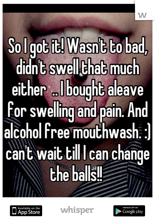 So I got it! Wasn't to bad, didn't swell that much either  .. I bought aleave for swelling and pain. And alcohol free mouthwash. :) can't wait till I can change the balls!! 