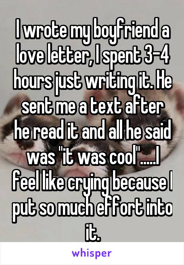 I wrote my boyfriend a love letter, I spent 3-4 hours just writing it. He sent me a text after he read it and all he said was "it was cool".....I feel like crying because I put so much effort into it.