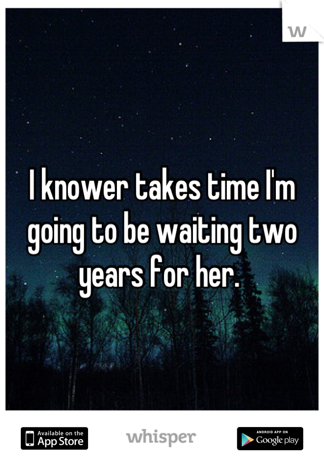 I knower takes time I'm going to be waiting two years for her. 