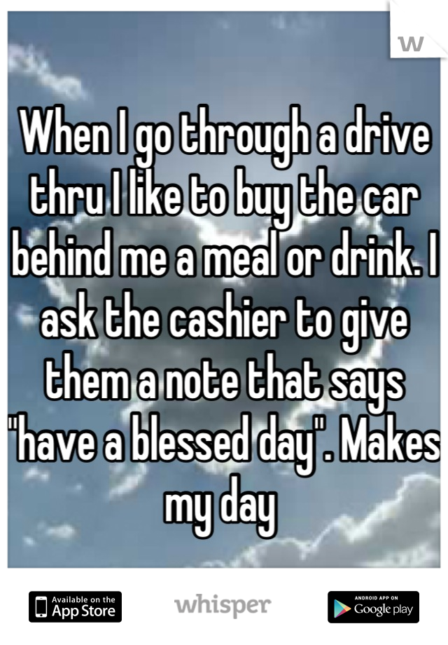 When I go through a drive thru I like to buy the car behind me a meal or drink. I ask the cashier to give them a note that says "have a blessed day". Makes my day 