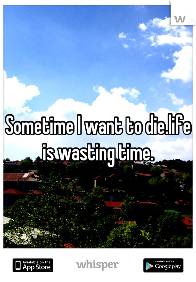 Sometime I want to die.life is wasting time.