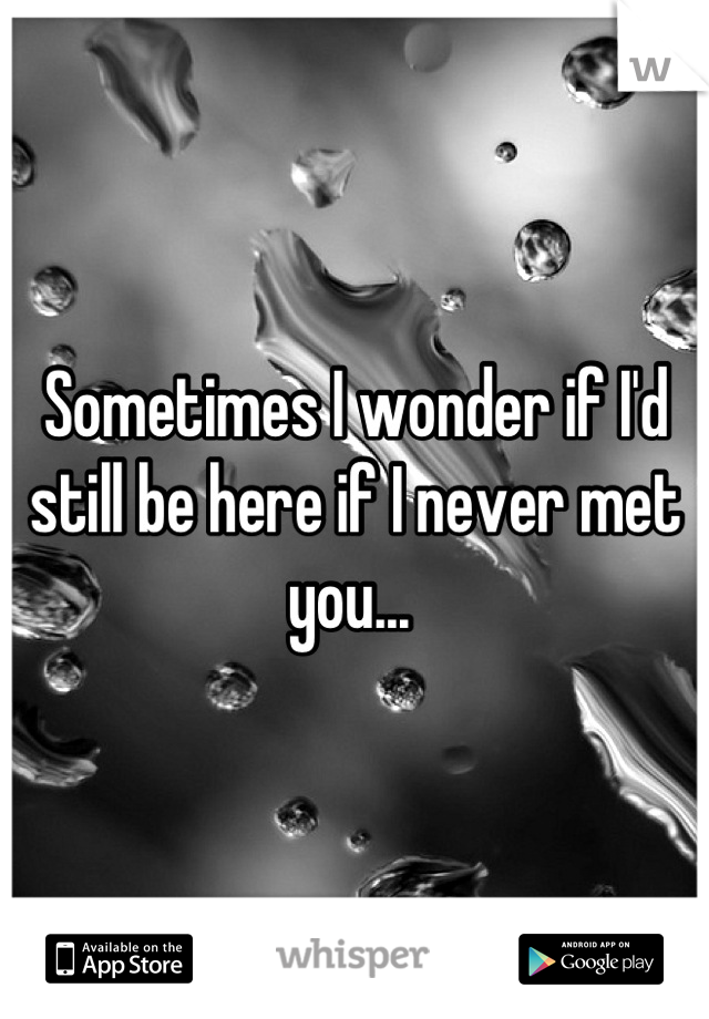 Sometimes I wonder if I'd still be here if I never met you... 