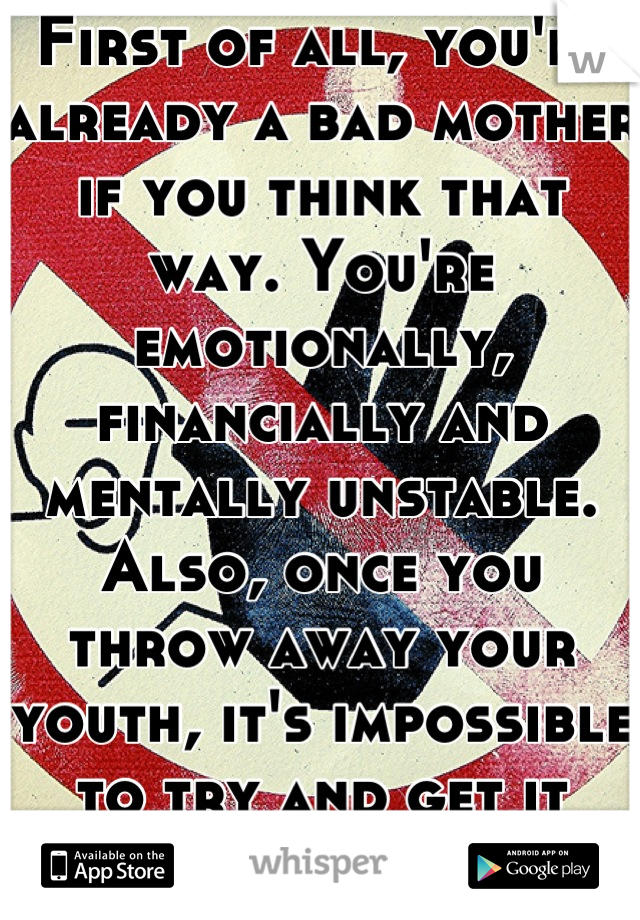 First of all, you're already a bad mother if you think that way. You're emotionally, financially and mentally unstable. Also, once you throw away your youth, it's impossible to try and get it back. 