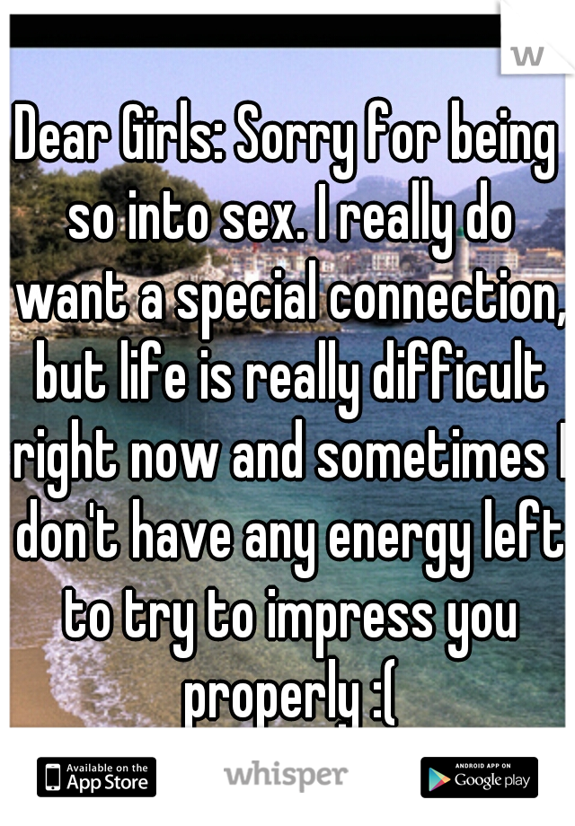 Dear Girls: Sorry for being so into sex. I really do want a special connection, but life is really difficult right now and sometimes I don't have any energy left to try to impress you properly :(