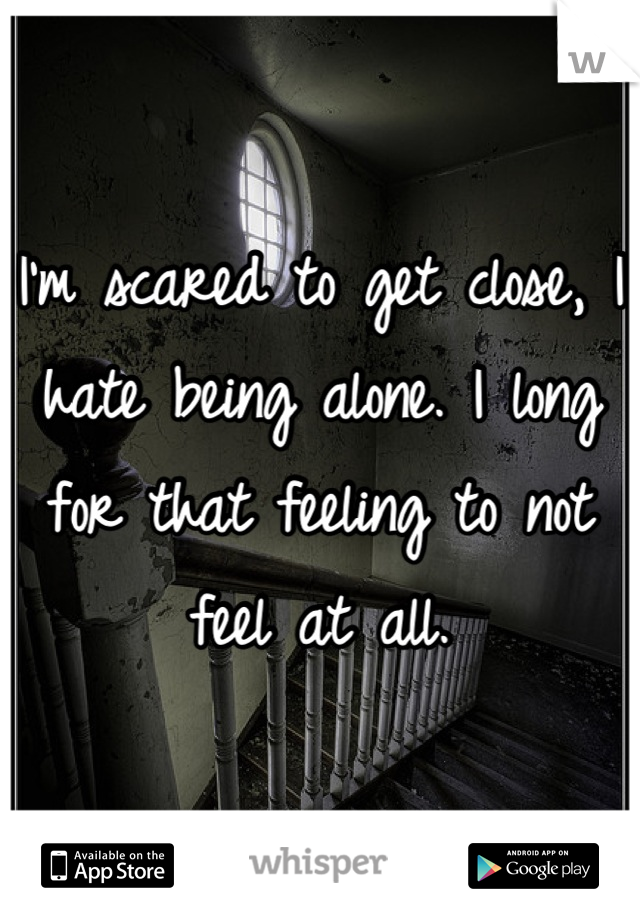 I'm scared to get close, I hate being alone. I long for that feeling to not feel at all.