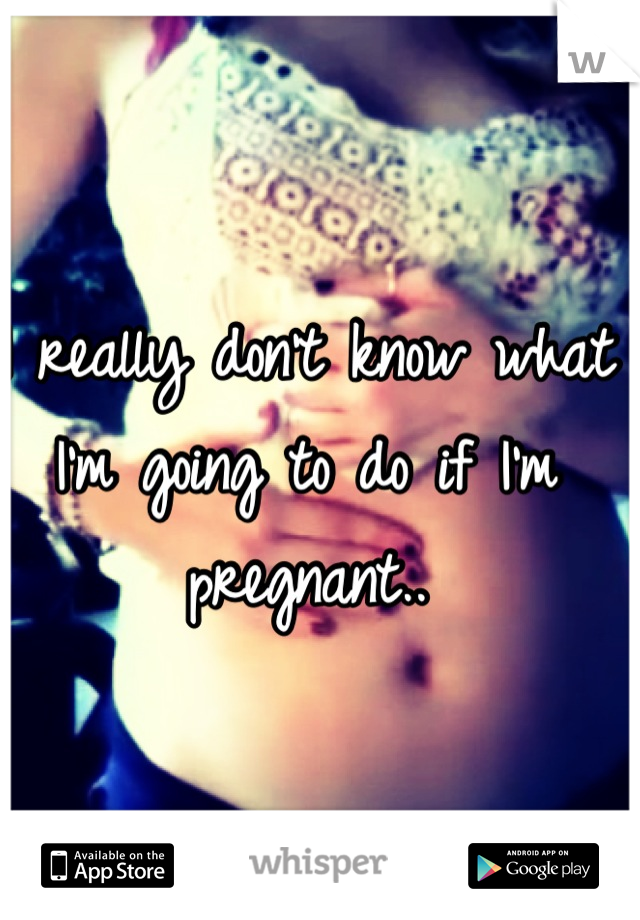 I really don't know what I'm going to do if I'm pregnant..