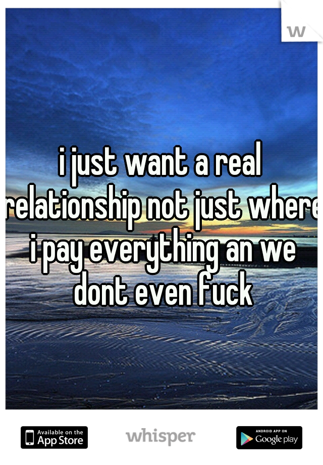 i just want a real relationship not just where i pay everything an we dont even fuck