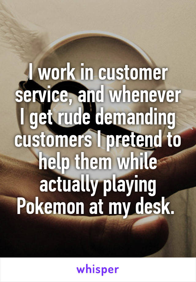 I work in customer service, and whenever I get rude demanding customers I pretend to help them while actually playing Pokemon at my desk. 