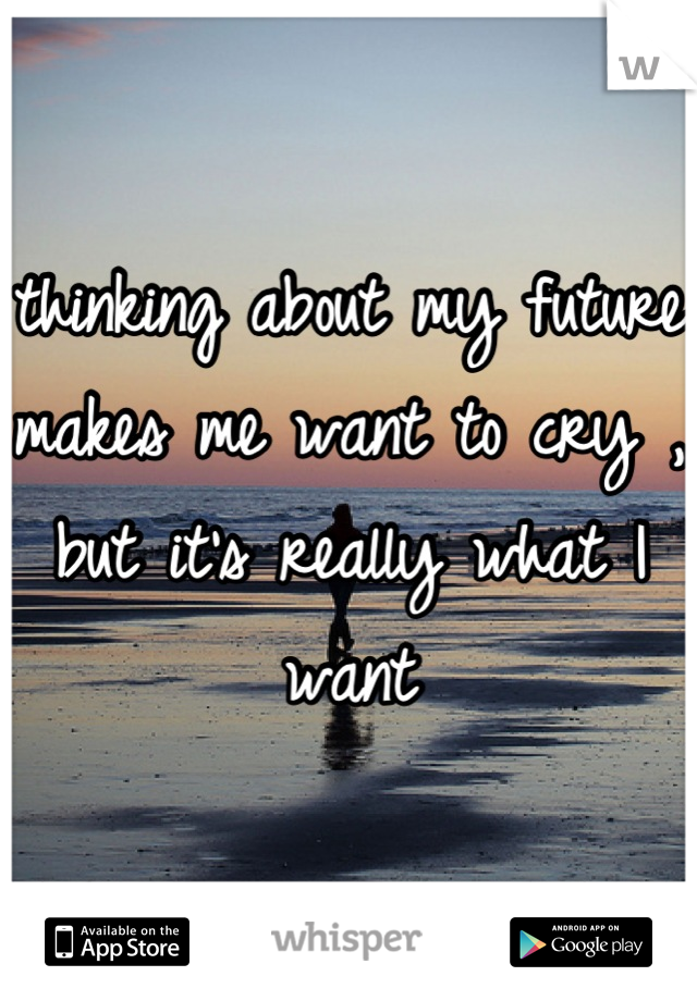 thinking about my future makes me want to cry , but it's really what I want