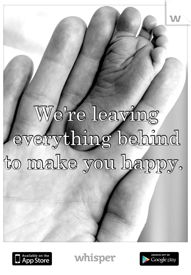 We're leaving everything behind to make you happy. 
