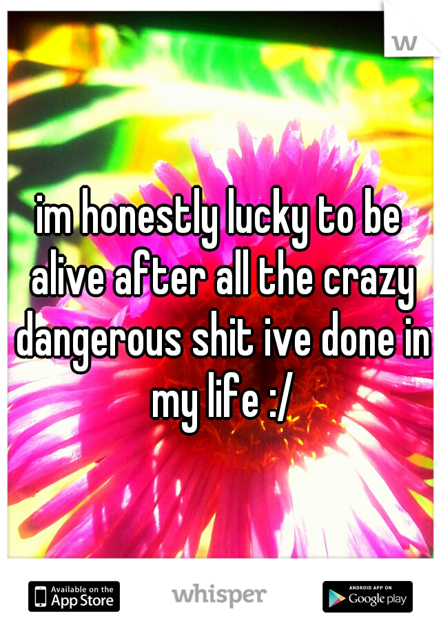 im honestly lucky to be alive after all the crazy dangerous shit ive done in my life :/