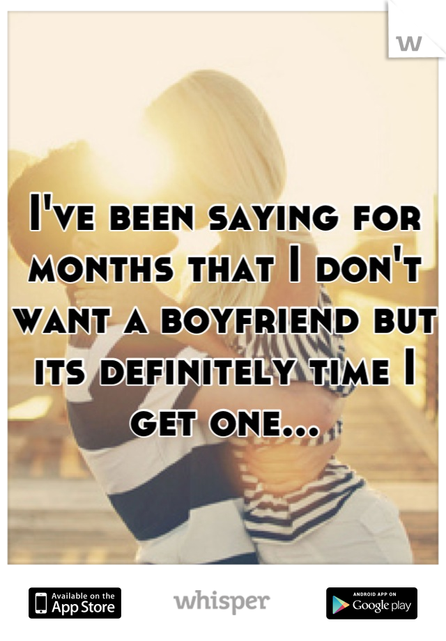 I've been saying for months that I don't want a boyfriend but its definitely time I get one...