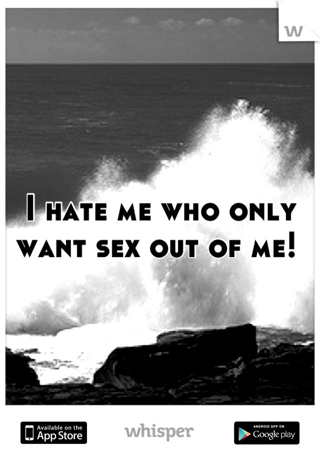 I hate me who only want sex out of me! 