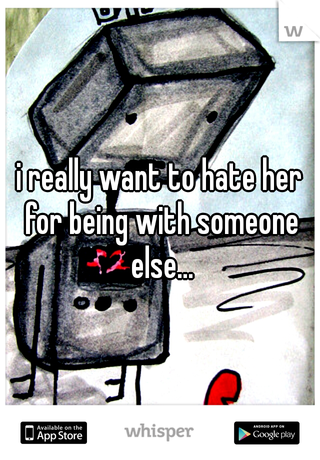 i really want to hate her for being with someone else...