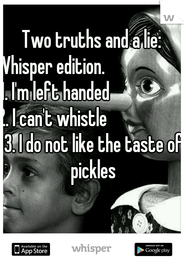 Two truths and a lie: Whisper edition.                        1. I'm left handed                      2. I can't whistle                       3. I do not like the taste of pickles