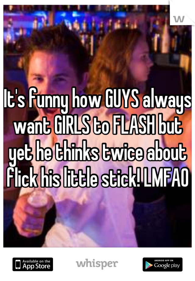 It's funny how GUYS always want GIRLS to FLASH but yet he thinks twice about flick his little stick! LMFAO