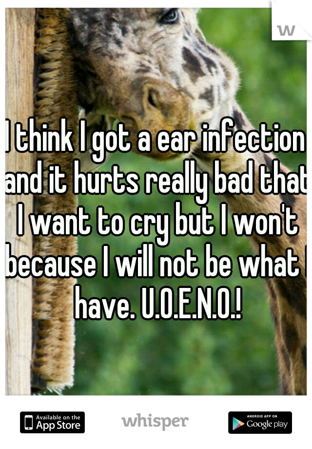 I think I got a ear infection and it hurts really bad that I want to cry but I won't because I will not be what I have. U.O.E.N.O.!
