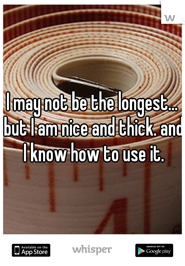 I may not be the longest... but I am nice and thick. and I know how to use it.