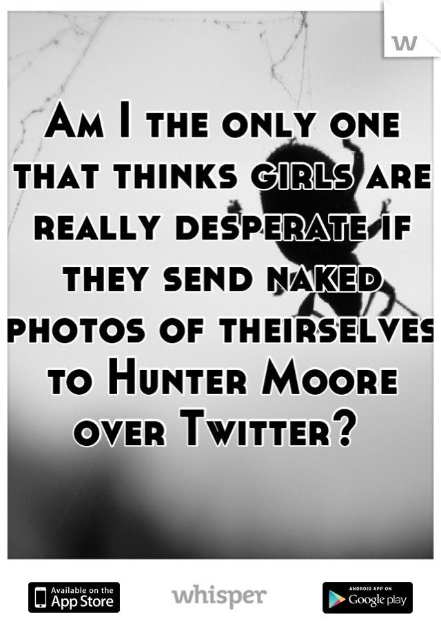 Am I the only one that thinks girls are really desperate if they send naked photos of theirselves to Hunter Moore over Twitter? 