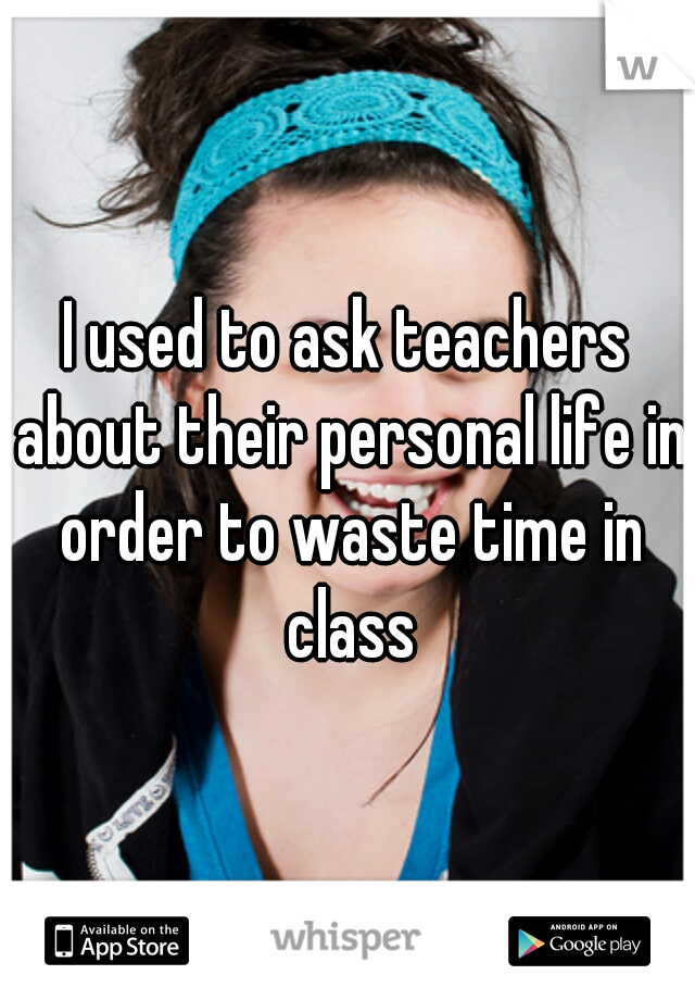 I used to ask teachers about their personal life in order to waste time in class