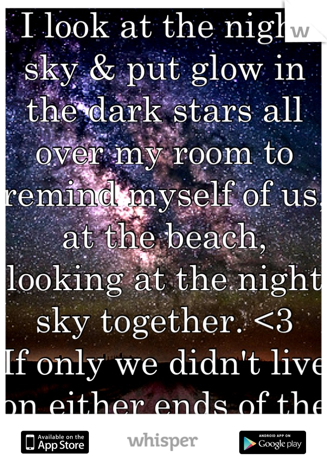 I look at the night sky & put glow in the dark stars all over my room to remind myself of us, at the beach, looking at the night sky together. <3 
If only we didn't live on either ends of the world. 