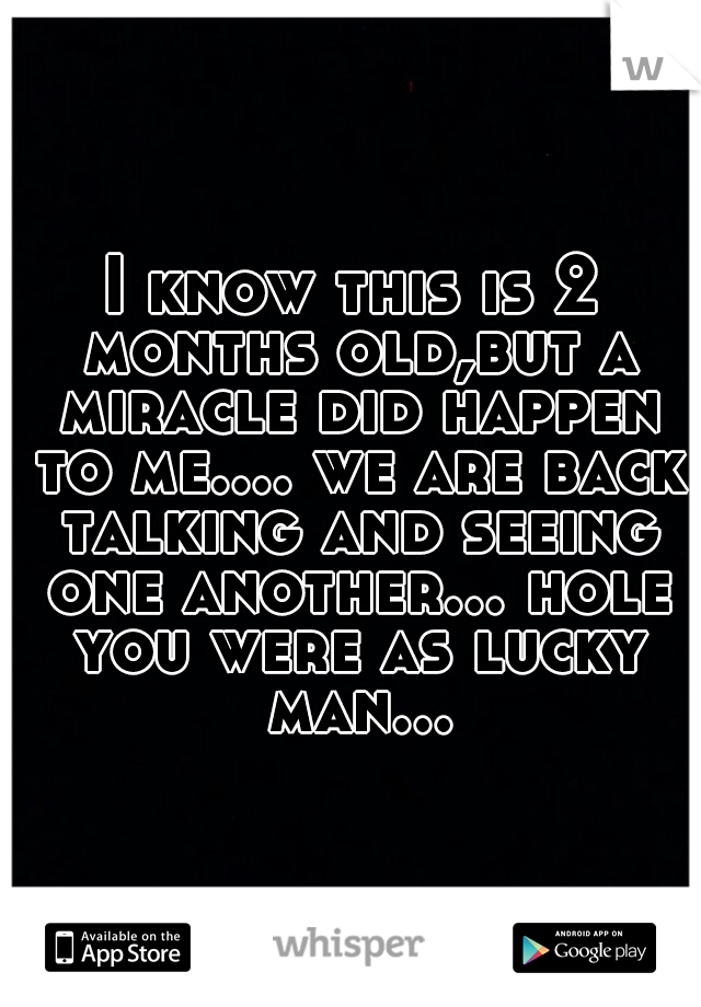 I know this is 2 months old,but a miracle did happen to me.... we are back talking and seeing one another... hole you were as lucky man...