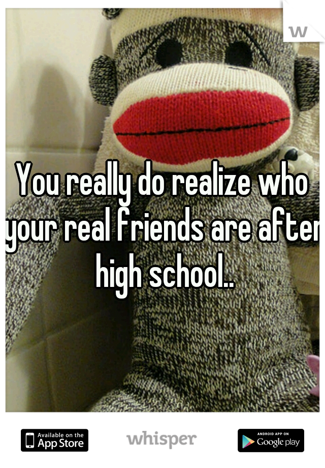 You really do realize who your real friends are after high school..