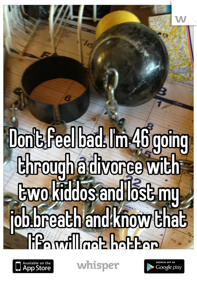 Don't feel bad. I'm 46 going through a divorce with two kiddos and lost my job.breath and know that life will get better.  