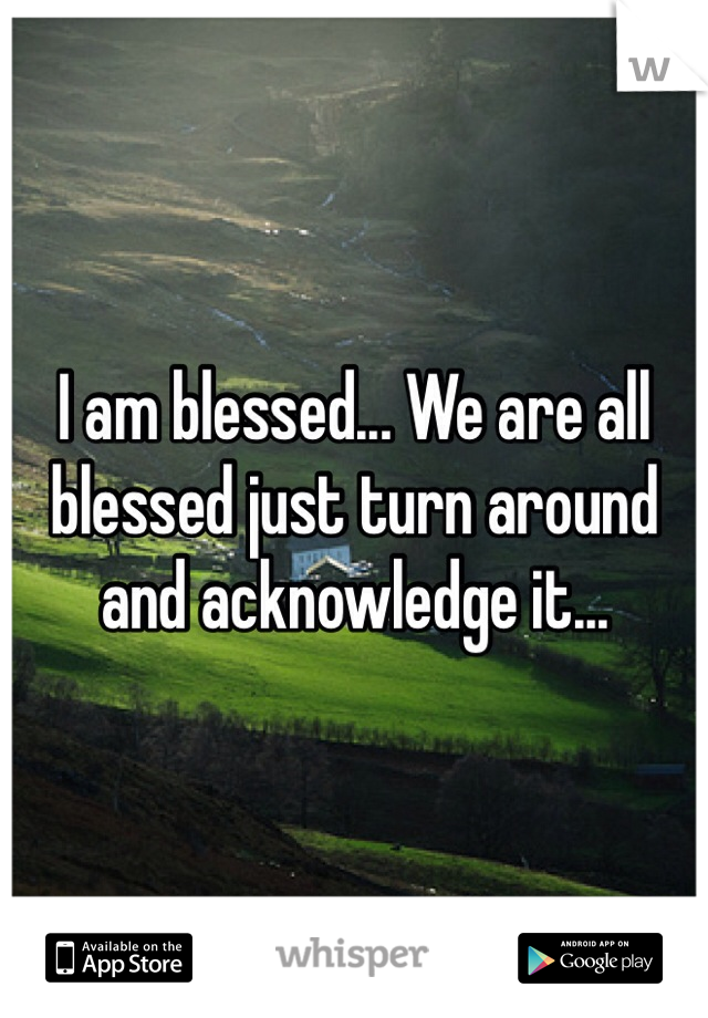 I am blessed... We are all blessed just turn around and acknowledge it...