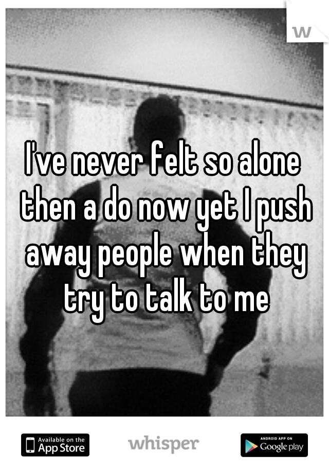 I've never felt so alone then a do now yet I push away people when they try to talk to me