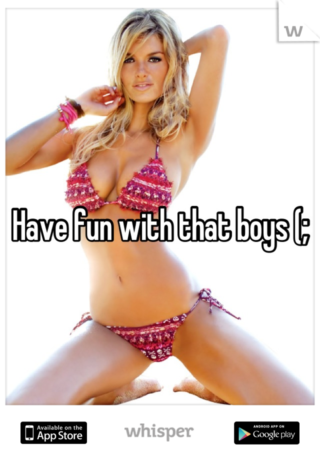 Have fun with that boys (;