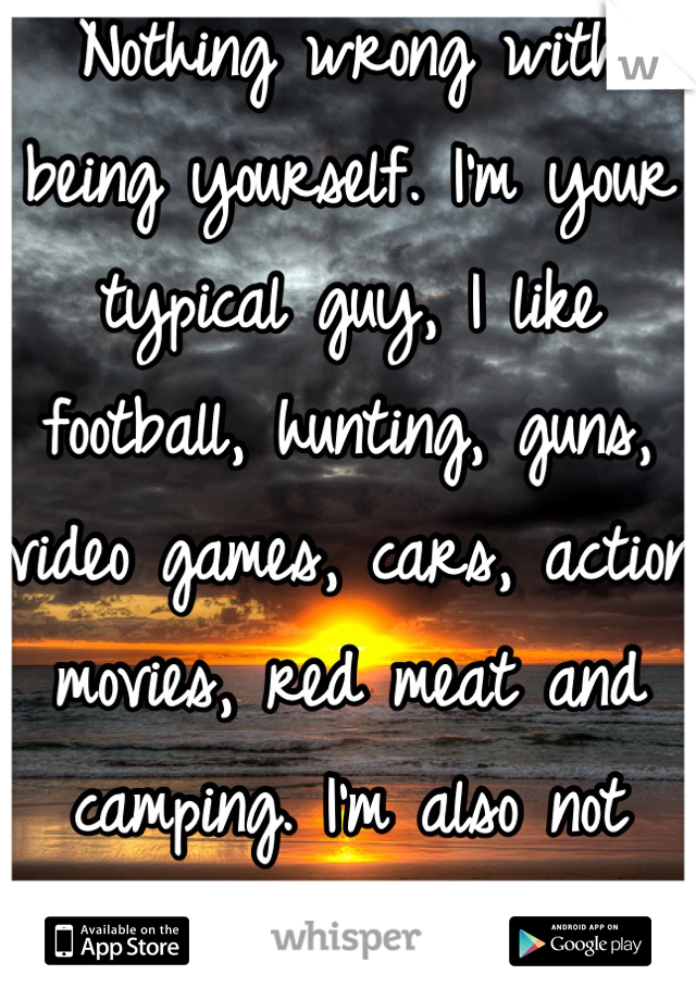 Nothing wrong with being yourself. I'm your typical guy, I like football, hunting, guns, video games, cars, action movies, red meat and camping. I'm also not attracted to girls at all.