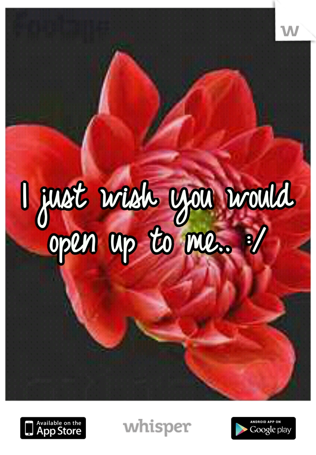 I just wish you would open up to me.. :/ 