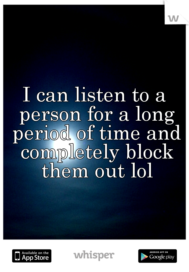 I can listen to a person for a long period of time and completely block them out lol