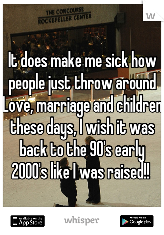 It does make me sick how people just throw around Love, marriage and children these days, I wish it was back to the 90's early 2000's like I was raised!! 