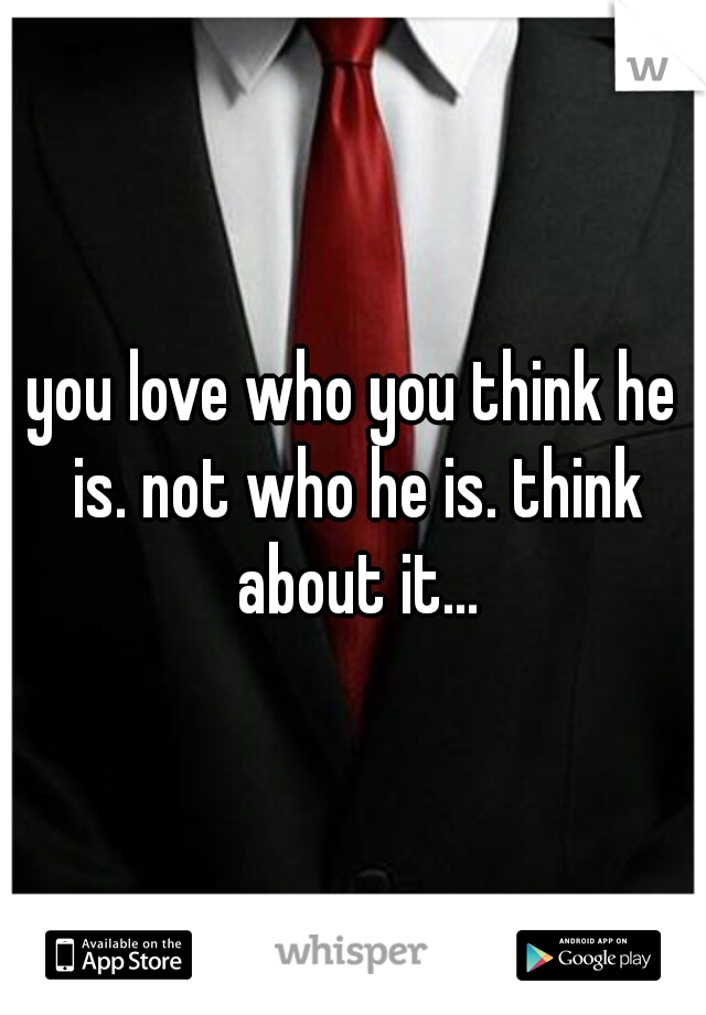 you love who you think he is. not who he is. think about it...