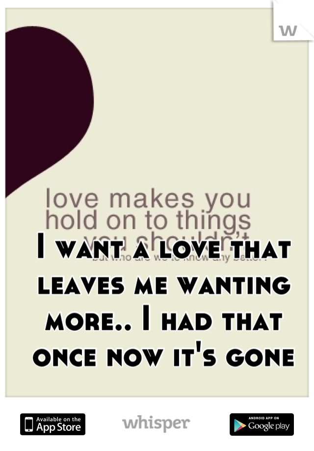 I want a love that leaves me wanting more.. I had that once now it's gone