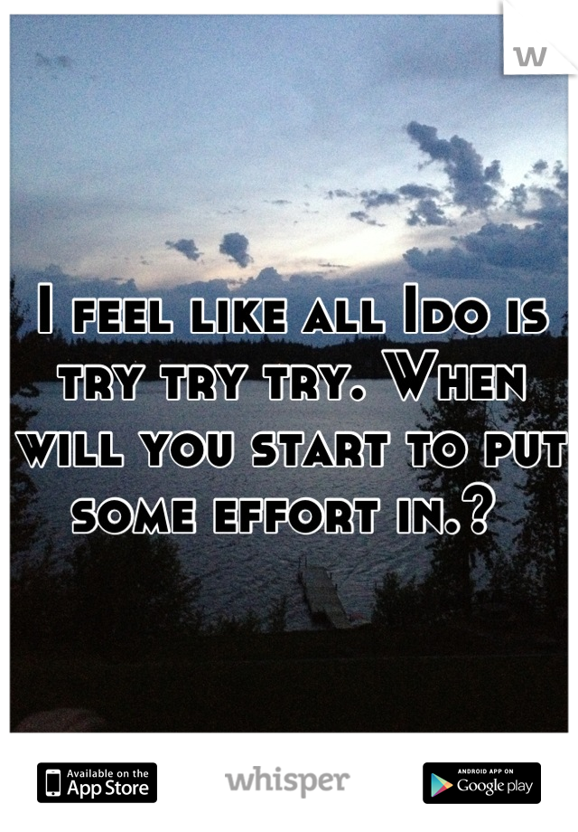 I feel like all Ido is try try try. When will you start to put some effort in.? 