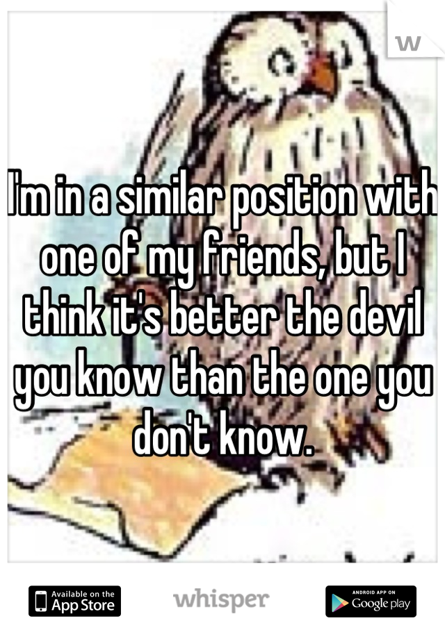I'm in a similar position with one of my friends, but I think it's better the devil you know than the one you don't know.